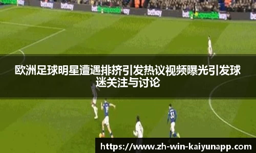 欧洲足球明星遭遇排挤引发热议视频曝光引发球迷关注与讨论